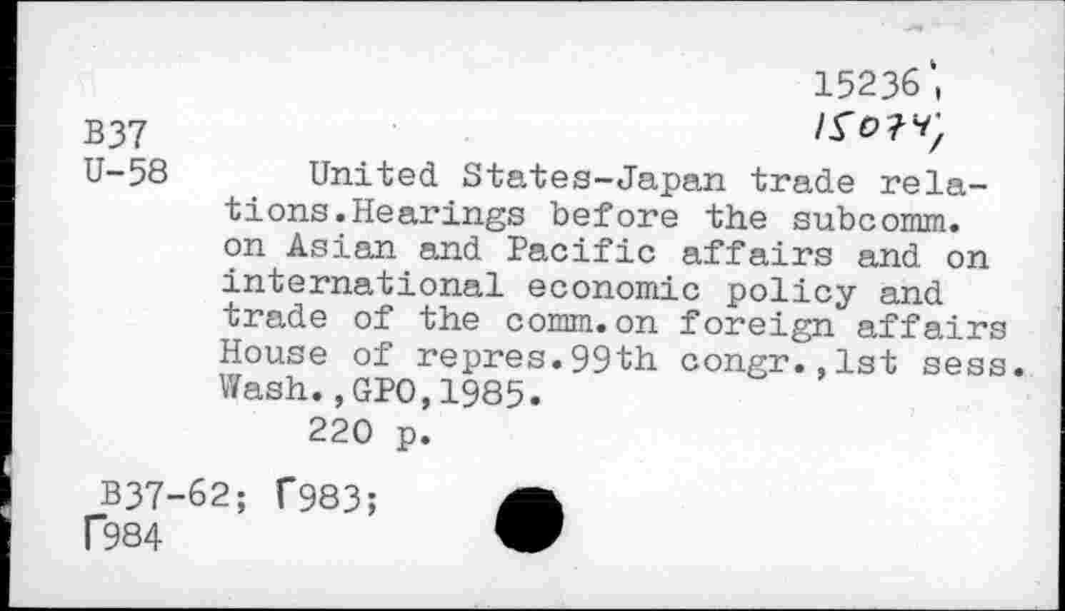 ﻿B37 U-58
15236',
United States-Japan trade relations. Hearings before the subcomm, on Asian and Pacific affairs and on international economic policy and trade of the comm.on foreign affairs House of repres.99th congr.,lst sess. Wash.,GPO,1985.
220 p.
B37-62; f983; f984